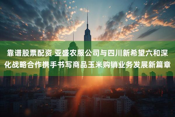 靠谱股票配资 亚盛农服公司与四川新希望六和深化战略合作携手书写商品玉米购销业务发展新篇章
