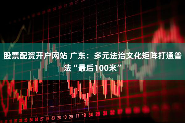 股票配资开户网站 广东:多元法治文化矩阵打通普法“最后100米”