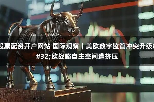 股票配资开户网站 国际观察｜美欧数字监管冲突升级&#32;欧战略自主空间遭挤压