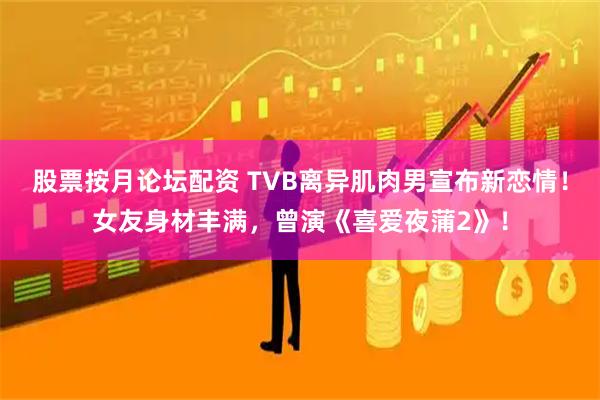 股票按月论坛配资 TVB离异肌肉男宣布新恋情！女友身材丰满，曾演《喜爱夜蒲2》！