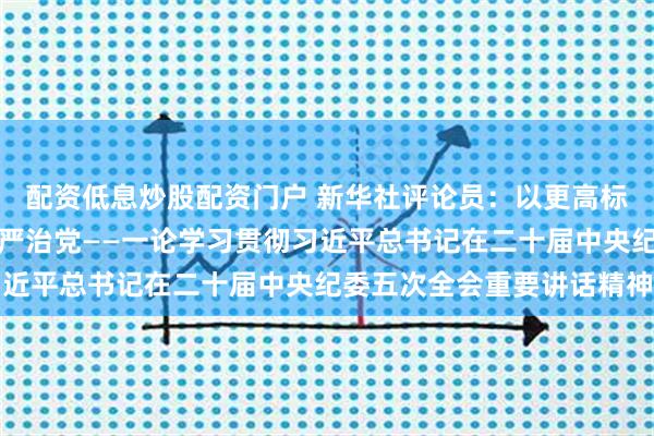 配资低息炒股配资门户 新华社评论员：以更高标准更实举措推进全面从严治党——一论学习贯彻习近平总书记在二十届中央纪委五次全会重要讲话精神