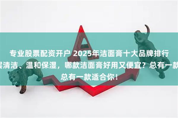 专业股票配资开户 2025年洁面膏十大品牌排行榜：深层清洁、温和保湿，哪款洁面膏好用又便宜？总有一款适合你！