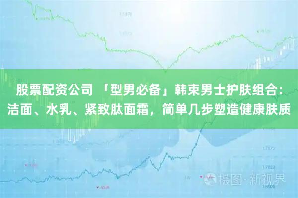 股票配资公司 「型男必备」韩束男士护肤组合：洁面、水乳、紧致肽面霜，简单几步塑造健康肤质