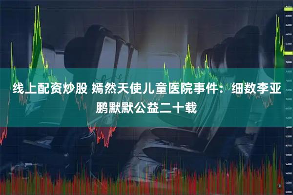 线上配资炒股 嫣然天使儿童医院事件：细数李亚鹏默默公益二十载