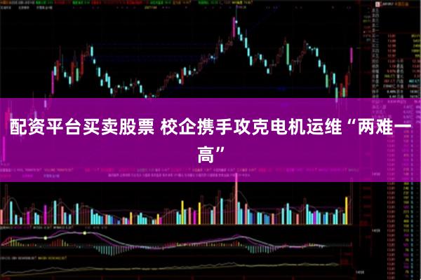 配资平台买卖股票 校企携手攻克电机运维“两难一高”