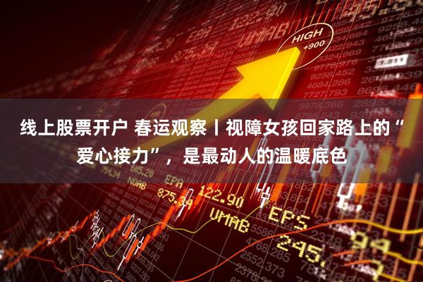 线上股票开户 春运观察丨视障女孩回家路上的“爱心接力”，是最动人的温暖底色