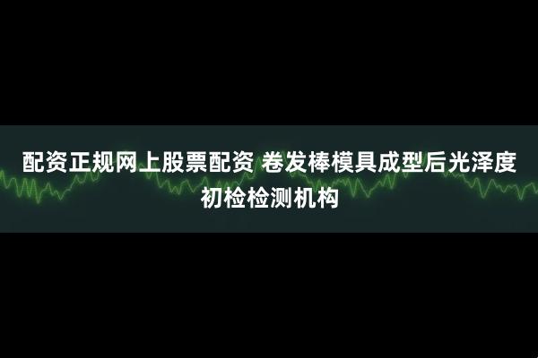 配资正规网上股票配资 卷发棒模具成型后光泽度初检检测机构