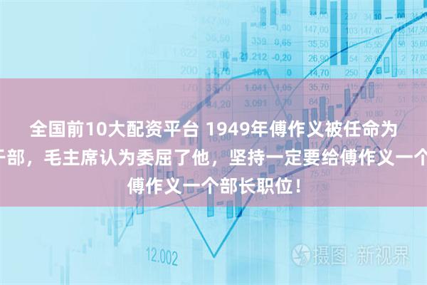 全国前10大配资平台 1949年傅作义被任命为行政三级干部，毛主席认为委屈了他，坚持一定要给傅作义一个部长职位！