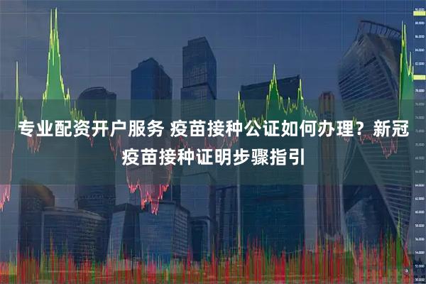 专业配资开户服务 疫苗接种公证如何办理?新冠疫苗接种证明步骤指引