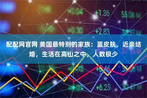 配配网官网 美国最特别的家族:蓝皮肤,近亲结婚,生活在高山之中,人数极少
