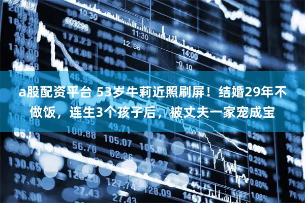 a股配资平台 53岁牛莉近照刷屏！结婚29年不做饭，连生3个孩子后，被丈夫一家宠成宝