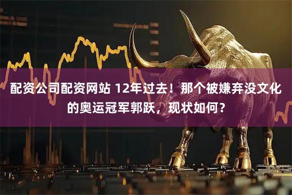 配资公司配资网站 12年过去!那个被嫌弃没文化的奥运冠军郭跃,现状如何?