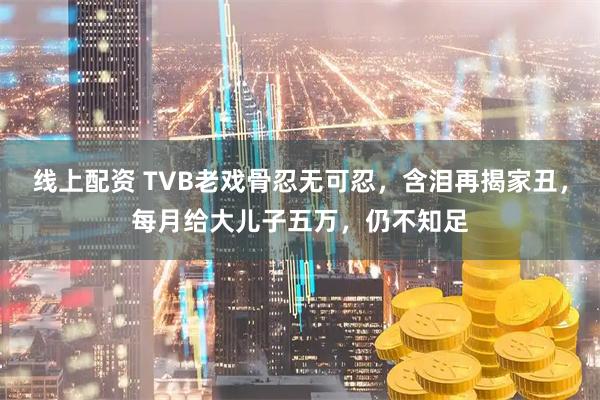 线上配资 TVB老戏骨忍无可忍，含泪再揭家丑，每月给大儿子五万，仍不知足
