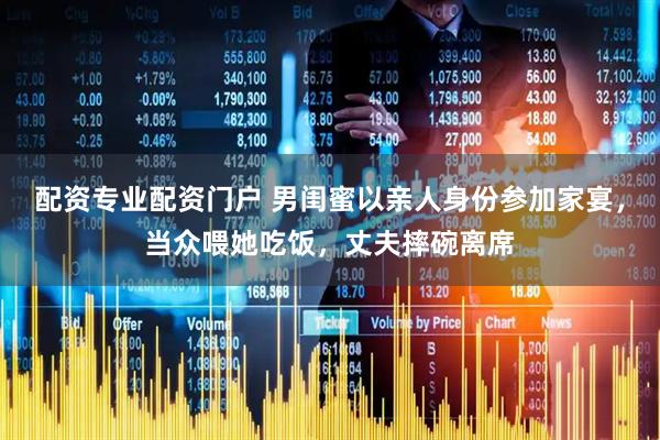 配资专业配资门户 男闺蜜以亲人身份参加家宴，当众喂她吃饭，丈夫摔碗离席