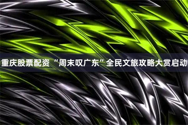 重庆股票配资 “周末叹广东”全民文旅攻略大赏启动