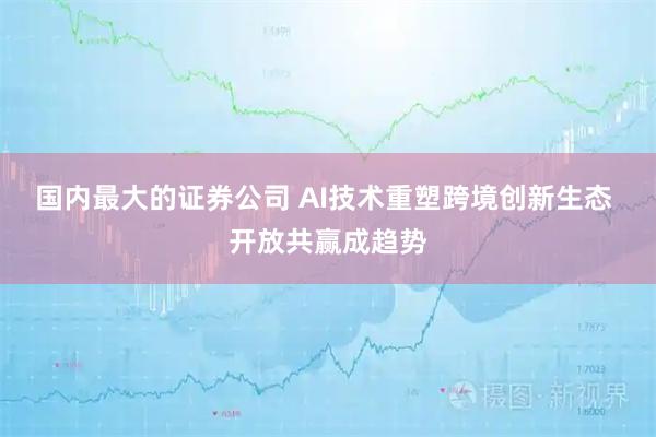 国内最大的证券公司 AI技术重塑跨境创新生态 开放共赢成趋势