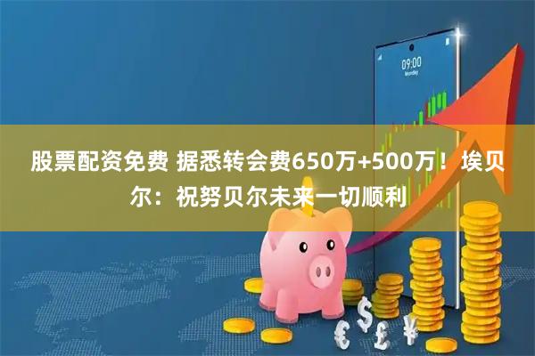 股票配资免费 据悉转会费650万+500万！埃贝尔：祝努贝尔未来一切顺利