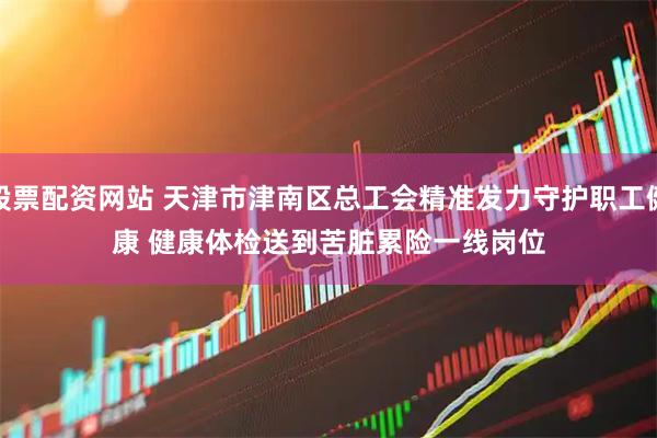 股票配资网站 天津市津南区总工会精准发力守护职工健康 健康体检送到苦脏累险一线岗位