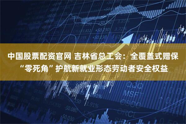中国股票配资官网 吉林省总工会:全覆盖式赠保“零死角”护航新就业形态劳动者安全权益