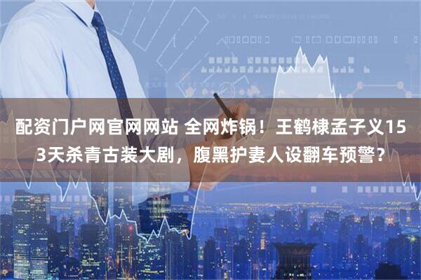 配资门户网官网网站 全网炸锅！王鹤棣孟子义153天杀青古装大剧，腹黑护妻人设翻车预警？