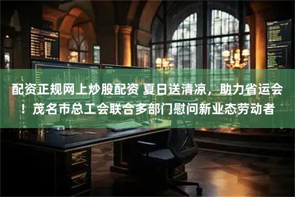 配资正规网上炒股配资 夏日送清凉，助力省运会！茂名市总工会联合多部门慰问新业态劳动者
