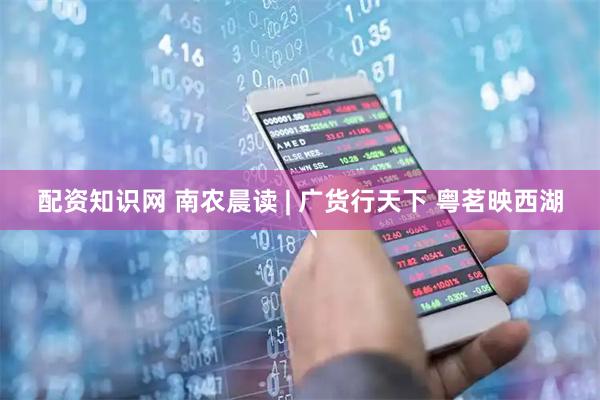 配资知识网 南农晨读 | 广货行天下 粤茗映西湖