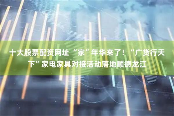 十大股票配资网址 “家”年华来了！“广货行天下”家电家具对接活动落地顺德龙江