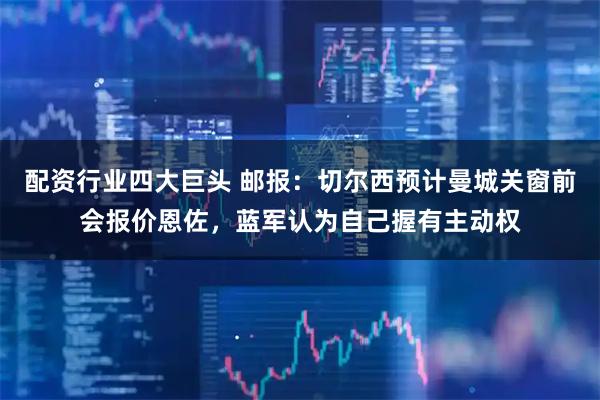 配资行业四大巨头 邮报：切尔西预计曼城关窗前会报价恩佐，蓝军认为自己握有主动权